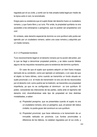 162
regulada por el ius civile, y contó con la más amplia tutela legal por medio de
la típica actio in rem, la reivindicatio.
Exigía para su existencia que el sujeto titular del derecho fuera un ciudadano
romano, y que fuera libre y sui iuris. Por ende, la propiedad quiritaria no era
accesible a los extranjeros o peregrinos, que no podían ser propietarios iure
civil.
En síntesis, este derecho especial de dominio ex iure quiritium sólo podía ser
ejercido por un ciudadano romano, sobre una cosa romana y adquirido por
un medio romano.
6.3.1.2 Propiedad bonitaria
Tuvo reconocimiento legal en el derecho romano por la acción del pretor, por
lo que se llegó a denominar propiedad pretoria, y se daba cuando faltaba
alguno de los requisitos necesarios para la existencia del dominio quiritario.
En caso de que el sujeto que quisiera adquirir un bien fuera incapaz
derivado de su condición, como por ejemplo un extranjero, o en caso de que
el objeto no fuera idóneo, como cuando se transmitía un fundo situado en
suelo provincial; o si el modo de transmisión no era uno de los reconocidos
por el derecho civil, como podría ser la tradición, se transmitía una propiedad
imperfecta, ya que no se configuraba el dominium ex iure quiritium. El
pretor, conociendo las intenciones de las partes, cedía ante el rigorismo del
derecho civil, diversificándose este tipo de propiedad en tres distintas
modalidades, a saber:
a) Propiedad peregrina, que se presentaba cuando el sujeto no era
un ciudadano romano, sino un peregrino, que, al carecer del status
civitatis; no podía gozar del cominium ex iure quiritium.
b) Propiedad provincial, que hace referencia a la transmisión de un
inmueble radicado en provincia. Los fundos provinciales a
diferencia de los itálicos, no estaban regulados por el ius civile, y
 
