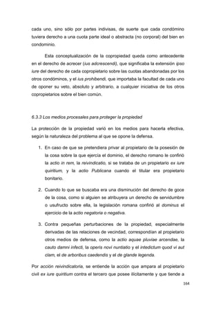 164
cada uno, sino sólo por partes indivisas, de suerte que cada condómino
tuviera derecho a una cuota parte ideal o abstracta (no corporal) del bien en
condominio.
Esta conceptualización de la copropiedad queda como antecedente
en el derecho de acrecer (ius adcrescendi), que significaba la extensión ipso
iure del derecho de cada copropietario sobre las cuotas abandonadas por los
otros condóminos, y el ius prohibendi, que importaba la facultad de cada uno
de oponer su veto, absoluto y arbitrario, a cualquier iniciativa de los otros
copropietarios sobre el bien común.
6.3.3 Los medios procesales para proteger la propiedad
La protección de la propiedad varió en los medios para hacerla efectiva,
según la naturaleza del problema al que se opone la defensa.
1. En caso de que se pretendiera privar al propietario de la posesión de
la cosa sobre la que ejercía el dominio, el derecho romano le confirió
la actio in rem, la reivindicatio, si se trataba de un propietario ex iure
quiritium, y la actio Publicana cuando el titular era propietario
bonitario.
2. Cuando lo que se buscaba era una disminución del derecho de goce
de la cosa, como si alguien se atribuyera un derecho de servidumbre
o usufructo sobre ella, la legislación romana confirió al dominus el
ejercicio de la actio negatoria o negativa.
3. Contra pequeñas perturbaciones de la propiedad, especialmente
derivadas de las relaciones de vecindad, correspondían al propietario
otros medios de defensa, como la actio aquae pluviae arcendae, la
cauto damni infecti, la operis novi nuntiatio y el intedictum quod vi aut
clam, el de arboribus caedendis y el de glande legenda.
Por acción reivindicatoria, se entiende la acción que ampara al propietario
civil ex iure quiritium contra el tercero que posee ilícitamente y que tiende a
 