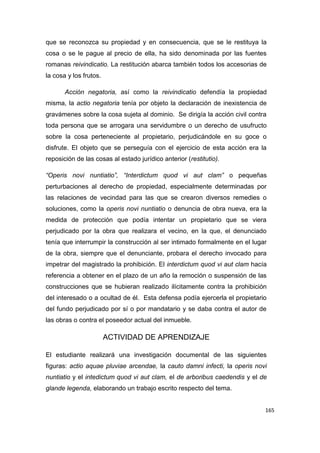 165
que se reconozca su propiedad y en consecuencia, que se le restituya la
cosa o se le pague al precio de ella, ha sido denominada por las fuentes
romanas reivindicatio. La restitución abarca también todos los accesorias de
la cosa y los frutos.
Acción negatoria, así como la reivindicatio defendía la propiedad
misma, la actio negatoria tenía por objeto la declaración de inexistencia de
gravámenes sobre la cosa sujeta al dominio. Se dirigía la acción civil contra
toda persona que se arrogara una servidumbre o un derecho de usufructo
sobre la cosa perteneciente al propietario, perjudicándole en su goce o
disfrute. El objeto que se perseguía con el ejercicio de esta acción era la
reposición de las cosas al estado jurídico anterior (restitutio).
“Operis novi nuntiatio”, “Interdictum quod vi aut clam” o pequeñas
perturbaciones al derecho de propiedad, especialmente determinadas por
las relaciones de vecindad para las que se crearon diversos remedies o
soluciones, como la operis novi nuntiatio o denuncia de obra nueva, era la
medida de protección que podía intentar un propietario que se viera
perjudicado por la obra que realizara el vecino, en la que, el denunciado
tenía que interrumpir la construcción al ser intimado formalmente en el lugar
de la obra, siempre que el denunciante, probara el derecho invocado para
impetrar del magistrado la prohibición. El interdictum quod vi aut clam hacía
referencia a obtener en el plazo de un año la remoción o suspensión de las
construcciones que se hubieran realizado ilícitamente contra la prohibición
del interesado o a ocultad de él. Esta defensa podía ejercerla el propietario
del fundo perjudicado por sí o por mandatario y se daba contra el autor de
las obras o contra el poseedor actual del inmueble.
ACTIVIDAD DE APRENDIZAJE
El estudiante realizará una investigación documental de las siguientes
figuras: actio aquae pluviae arcendae, la cauto damni infecti, la operis novi
nuntiatio y el intedictum quod vi aut clam, el de arboribus caedendis y el de
glande legenda, elaborando un trabajo escrito respecto del tema.
 