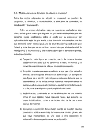166
6.3.4 Modos originarios y derivados de adquirir la propiedad
Entre los modos originarios de adquirir la propiedad, se cuentan: la
ocupación, la accesión, la especificación, la confusión, la conmixtión, la
adjudicación y la usucapión.
Entre los modos derivados, esto es, sucesiones particulares inter
vivos, en las que el sujeto que adquiere loa propiedad tiene que respetar los
derechos reales establecidos sobre el objeto por su predecesor por
aplicación de la regla de que “nadie puede transmitir más derechos que los
que él mismo tiene”, (nemko plus iuris ad alium trnasferre potest quam ipse
habet), y entre los que se encuentran, reconocidos por el derecho civil, la
mancipatio y la iniure cessio; y uno ya consagrado por el derecho de gentes,
la tradición (traditio).
a) Ocupación, esta figura se presenta cuando la persona tomaba
posesión de una cosa que no pertenecía a nadie, res nullius, y se
convertía en propietaria de ella por ocupación (occupatio).
b) Accesión, cuando una cosa se adhiere a otra, por obra natural o
artificial, para integrarse ambas en un solo cuerpo. Un ejemplo de
esta figura es el aluvión (alluvio) que se daba con la tierra que va
sedimentando un río en los predios ribereños y la que en éstos va
quedando al descubierto al modificarse paulatinamente la línea de
la orilla y que era adquirida por el propietario del fundo.
c) Especificación, consistente en la transformación de una materia
prima en una especie nueva (species nova), que adquiría su
propia individualidad, como si se hiciera vino de la uva o una
estatua del mármol.
d) Confusión o conmixtión, tienen lugar cuando se mezclan líquidos
(confusio) o sólidos (conmixtio) del mismo o de distinto género, sin
que haya incorporación de una cosa a otra (accesión) ni
elaboración de una especie nueva: espedividación.
 