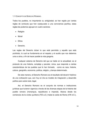 14
1.1 CONCEPTO DE DERECHO ROMANO.
Todos los pueblos, no importando su antigüedad, se han regido por ciertas
reglas de conducta que han coadyuvado a una convivencia pacífica, estas
reglas las podemos agrupar en cuatro sectores:
 Religión
 Moral
 Ethos
 Derecho.
Las reglas del Derecho dictan lo que está permitido y aquello que está
prohibido, lo cual se fundamenta en el respeto y el auxilio que nos debemos
unos a otros, a fin de hacer posible la vida gregaria.
Cualquier sistema de Derecho del que se hable en la actualidad, es el
producto de una historia, compleja y peculiar, única, que responde a ciertas
características de los pueblos que lo han formado, -como es raza, historia,
cultura, geografía, economía, política, religión, y tiempo determinado.
De esta manera, el Derecho Romano es el resultado del devenir histórico
de una civilización que, aún hoy en día es modelo de integración y desarrollo
político pero sobre todo, legal.
Así, el Derecho Romano es el conjunto de normas e instituciones
jurídicas que tuvieron vigencia a través de las diversas etapas de la historia del
pueblo romano (monarquía, republicana e imperial). Abarca desde los
comienzos de la civitas quiritaria (753 a.C.) hasta la caída de Roma (476 d.C.),
 