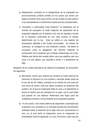 167
e) Adjudicación, consistía en el otorgamiento de la propiedad por
pronunciamiento juridicial emitido en los juicios que tenían por
objeto la división de la cosa común y en los cuales el iudex atribuía
a los copropietarios o condóminos la parte que les correspondiera.
f) Usucapión y “praescriptio longi temporis”, se designaba con el
nombre de usucapión el modo originario de adquisición de la
propiedad regulado por el derecho civil, que se operaba a través
de la posesión continuada de una cosa durante un tiempo
determinado por la ley. Esta se refería a una especie de
prescripción aplicada a los fundos provinciales. En tiempo de
Justiniano, se configuró en una institución unitaria. Se define la
usucapión como la agregación del dominio mediante la
continuación de la posesión por el tiempo determinado en la ley.
Palabra que deriva del vocablo latino usus que significa usar una
cosa y la voz capere, que equivale a tomar o a apoderarse de
algo.
Respecto de los modos derivativos de obtener la propiedad, se encuentran
los siguientes:
a) Mancipatio, mismo que, además de constituir el modo solemne de
transmitir el dominium ex iure quiritium, conocida desde antes de
la Ley de las XII Tablas, consistía en el cambio de una cosa por
una suma de dinero, acto que debía cumplirse en presencia del
pueblo y en el que el enajenante daba la cosa y el adquiriente el
precio en dinero que era valorado por su peso, por lo cual había
que pesarlo en una balanza. Reservada esta figura para los
ciudadanos romanos, únicos titulares de la propiedad quiritaria.
b) “In iure cessio”, otro modo solemne de adquisición, reconocido por
el derecho civil, consistía en un simulado proceso de reivindicación
realizado sobre el esquema de la legis actio per sacramentum in
rem, en el cual tanto el adquiriente como el enajenante se
presentaban ante el magistrado (in iure). El primero, quien asumía
 