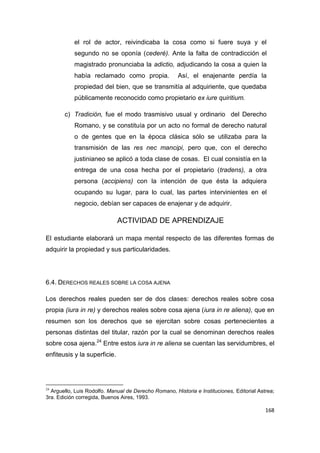 168
el rol de actor, reivindicaba la cosa como si fuere suya y el
segundo no se oponía (cederé). Ante la falta de contradicción el
magistrado pronunciaba la adictio, adjudicando la cosa a quien la
había reclamado como propia. Así, el enajenante perdía la
propiedad del bien, que se transmitía al adquiriente, que quedaba
públicamente reconocido como propietario ex iure quiritium.
c) Tradición, fue el modo trasmisivo usual y ordinario del Derecho
Romano, y se constituía por un acto no formal de derecho natural
o de gentes que en la época clásica sólo se utilizaba para la
transmisión de las res nec mancipi, pero que, con el derecho
justinianeo se aplicó a toda clase de cosas. El cual consistía en la
entrega de una cosa hecha por el propietario (tradens), a otra
persona (accipiens) con la intención de que ésta la adquiera
ocupando su lugar, para lo cual, las partes intervinientes en el
negocio, debían ser capaces de enajenar y de adquirir.
ACTIVIDAD DE APRENDIZAJE
El estudiante elaborará un mapa mental respecto de las diferentes formas de
adquirir la propiedad y sus particularidades.
6.4. DERECHOS REALES SOBRE LA COSA AJENA
Los derechos reales pueden ser de dos clases: derechos reales sobre cosa
propia (iura in re) y derechos reales sobre cosa ajena (iura in re aliena), que en
resumen son los derechos que se ejercitan sobre cosas pertenecientes a
personas distintas del titular, razón por la cual se denominan derechos reales
sobre cosa ajena.24
Entre estos iura in re aliena se cuentan las servidumbres, el
enfiteusis y la superficie.
24
Arguello, Luis Rodolfo. Manual de Derecho Romano, Historia e Instituciones, Editorial Astrea;
3ra. Edición corregida, Buenos Aires, 1993.
 