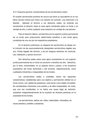 169
6.4.1 Esquema general, características de las servidumbres reales
El vocablo servidumbre proviene de servus que tiene su equivalente en la voz
latina servitus misma que indica una relación de sumisión, una restricción a la
libertad. Aplicado el término a los derechos reales, se entiende por
servidumbre el derecho sobre la cosa ajena constituido sobre un fundo y en
ventaja de otro, o sobre cualquier cosa corporal y en ventaja de una persona.
Para el derecho clásico, servidumbre era la sujeción jurídica permanente
de un fundo para proporcionar determinado beneficio a otro fundo ajeno,
constituido de una vez por los respectivos propietarios.
En el derecho justinianeo, la categoría de servidumbre se alarga con
la inclusión de las equivocadamente designadas servidumbres legales que
son, límites legales del dominio, y de los antiguos derechos de usufructo,
uso, habitación y operae servorum.
Son derechos reales sobre cosa ajena consistentes en una sujeción
jurídica permanente de un fundo en provecho o beneficio de otro. Derechos,
por lo tanto, transmisibles, en su aspecto activo y pasivo, a los sucesivos
propietarios del fundo dominante y del sirviente, respectivamente, como
cualidades inherentes e inseparables de los fundos.
Las servidumbres reales o prediales, tienen las siguientes
características: establecidas para una objetiva y permanente utilidad de un
fundo vecino, con calidad de perpetuas y solo tienen como objeto inmuebles.
Se consideraban inherentes a los predios y de ellos inseparables, de modo,
que una vez constituidas, si no había una causa legal de extinción,
subsistían independientemente de la sucesión de diversas personas en la
propiedad de los fundos.
Las servidumbres, debían ser; útiles, inalienables, indivisibles, de
causa perpetua, posibles y perpetuas.
 
