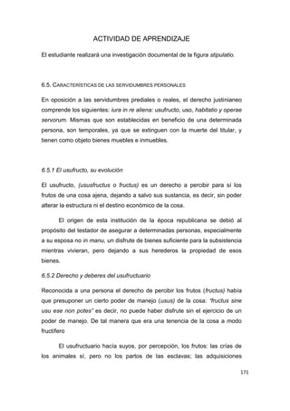 171
ACTIVIDAD DE APRENDIZAJE
El estudiante realizará una investigación documental de la figura stipulatio.
6.5. CARACTERÍSTICAS DE LAS SERVIDUMBRES PERSONALES
En oposición a las servidumbres prediales o reales, el derecho justinianeo
comprende los siguientes: iura in re aliena: usufructo, uso, habitatio y operae
servorum. Mismas que son establecidas en beneficio de una determinada
persona, son temporales, ya que se extinguen con la muerte del titular, y
tienen como objeto bienes muebles e inmuebles.
6.5.1 El usufructo, su evolución
El usufructo, (ususfructus o fructus) es un derecho a percibir para sí los
frutos de una cosa ajena, dejando a salvo sus sustancia, es decir, sin poder
alterar la estructura ni el destino económico de la cosa.
El origen de esta institución de la época republicana se debió al
propósito del testador de asegurar a determinadas personas, especialmente
a su esposa no in manu, un disfrute de bienes suficiente para la subsistencia
mientras vivieran, pero dejando a sus herederos la propiedad de esos
bienes.
6.5.2 Derecho y deberes del usufructuario
Reconocida a una persona el derecho de percibir los frutos (fructus) había
que presuponer un cierto poder de manejo (usus) de la cosa: “fructus sine
usu ese non potes” es decir, no puede haber disfrute sin el ejercicio de un
poder de manejo. De tal manera que era una tenencia de la cosa a modo
fructífero
El usufructuario hacía suyos, por percepción, los frutos: las crías de
los animales sí, pero no los partos de las esclavas; las adquisiciones
 