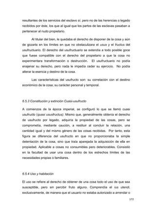 172
resultantes de los servicios del esclavo sí, pero no de las herencias o legado
recibidos por éste, los que al igual que los partos de las esclavas pasaban a
pertenecer al nudo propietario.
Al titular del bien, le quedaba el derecho de disponer de la cosa y aún
de gozarla en los límites en que no obstaculizara el usus y el fructus del
usufructuario. El derecho del usufructuario se extendía a todo posible goce
que fuese compatible con el derecho del propietario a que la cosa no
experimentara transformación o destrucción. El usufructuario no podía
enajenar su derecho, pero nada le impedía ceder su ejercicio. No podía
alterar la esencia y destino de la cosa.
Las características del usufructo son: su correlación con el destino
económico de la cosa; su carácter personal y temporal.
6.5.3 Constitución y extinción Cuasi-usufructo
A comienzos de la época imperial, se configuró lo que se llamó cuasi
usufructo (quasi ususfructus). Mismo que, generalmente obtenía el derecho
de usufructo por legado, adquiría la propiedad de las cosas, pero se
comprometía, mediante caución, a restituir al concluir la relación, una
cantidad igual y del mismo género de las cosas recibidas. Por tanto, esta
figura se diferencia del usufructo en que no proporcionaba la simple
detentación de la cosa, sino que traía aparejada la adquisición de ella en
propiedad. Aplicable a cosas no consumibles pero deteriorables. Consistió
en la facultad de usar una cosa dentro de los estrechos límites de las
necesidades propias o familiares.
6.5.4 Uso y habitación
El uso se refiere al derecho de obtener de una cosa todo el uso de que sea
susceptible, pero sin percibir fruto alguno. Comprendía el ius utendi,
exclusivamente, de manera que el usuario no estaba autorizado a arrendar o
 