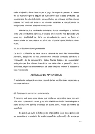 173
ceder el ejercicio de su derecho por el pago de un precio, porque, al carecer
del ius fruendi no podía adquirir los frutos civiles que la cosa produjera. Se
consideraba derecho indivisible, se constituía y se extinguía por las mismas
causas del usufructo, estando el usuario sometido al cumplimiento de
obligaciones similares a las del usufructuario.
Habitación, fue un derecho justinianeo donde se configuró la habitatio
como una servidumbre personal. Consistía en el derecho real de habitar una
casa con posibilidad de darla en arrendamiento, como su fuera un
usufructuario. No se extinguía por el no uso, ni por la capitis deminutio de su
titular.
6.5.5 Las acciones correspondientes
La acción confesoria es dada para la defensa de todas las servidumbres
prediales, designada por los jurisconsultos clásicos vindicatio servitutis, o
vindicación de la servidumbre. Estas figuras legales se encontraban
protegidas por los mismos interdictos que defendían la posesión, siendo
aplicables, según las circunstancias de cada una para retener la posesión o
para recuperarla.
ACTIVIDAD DE APRENDIZAJE
El estudiante elaborará un mapa mental de las servidumbres personales y
sus características.
6.6 DERECHO DE SUPERFICIE, SU EVOLUCIÓN
El derecho real sobre cosa ajena, que podía ser transmitido tanto por acto
inter vivos como mortis causa, y por el cual el titular estaba facultado para el
pleno disfrute del edificio levantado en suelo ajeno, recibe el nombre de
superficie.
Según el ius civile, todo lo que se erigía sobre suelo ajeno pertenecía
por accesión al propietario del suelo (superficies solo cedit). Sin embargo,
 
