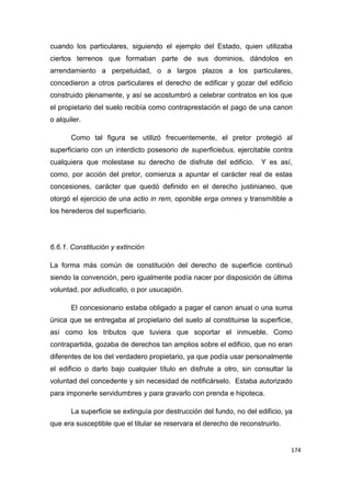 174
cuando los particulares, siguiendo el ejemplo del Estado, quien utilizaba
ciertos terrenos que formaban parte de sus dominios, dándolos en
arrendamiento a perpetuidad, o a largos plazos a los particulares,
concedieron a otros particulares el derecho de edificar y gozar del edificio
construido plenamente, y así se acostumbró a celebrar contratos en los que
el propietario del suelo recibía como contraprestación el pago de una canon
o alquiler.
Como tal figura se utilizó frecuentemente, el pretor protegió al
superficiario con un interdicto posesorio de superficiebus, ejercitable contra
cualquiera que molestase su derecho de disfrute del edificio. Y es así,
como, por acción del pretor, comienza a apuntar el carácter real de estas
concesiones, carácter que quedó definido en el derecho justinianeo, que
otorgó el ejercicio de una actio in rem, oponible erga omnes y transmitible a
los herederos del superficiario.
6.6.1. Constitución y extinción
La forma más común de constitución del derecho de superficie continuó
siendo la convención, pero igualmente podía nacer por disposición de última
voluntad, por adiudicatio, o por usucapión.
El concesionario estaba obligado a pagar el canon anual o una suma
única que se entregaba al propietario del suelo al constituirse la superficie,
así como los tributos que tuviera que soportar el inmueble. Como
contrapartida, gozaba de derechos tan amplios sobre el edificio, que no eran
diferentes de los del verdadero propietario, ya que podía usar personalmente
el edificio o darlo bajo cualquier título en disfrute a otro, sin consultar la
voluntad del concedente y sin necesidad de notificárselo. Estaba autorizado
para imponerle servidumbres y para gravarlo con prenda e hipoteca.
La superficie se extinguía por destrucción del fundo, no del edificio, ya
que era susceptible que el titular se reservara el derecho de reconstruirlo.
 