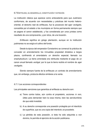 175
6.7 ENFITEUSIS, SU DESARROLLO, CONSTITUCIÓN Y EXTINCIÓN
La institución clásica que aparece como antecedente para que Justiniano
conformara, de acuerdo con necesidades y prácticas del mundo heleno-
oriental, el derecho real de enfiteusis, fue la possessio del ager vectigalis,
concedida por el estado o los municipios en forma permanente siempre que
se pagara el canon establecido, y fue considerada por unos juristas como
resultado de una compraventa, y por otros, de una locación.
Enfiteusis significa en griego plantación, aunque en la institución
justinianea no se exigía el cultivo del fundo.
Desde la época del emperador Constantino se comenzó la práctica de
conceder en arrendamiento los inmuebles propiedad dinástica a largos
plazos, confiriendo al arrendatario un derecho especial, llamado ius
emphyteuticum. La tierra arrendada era retribuida mediante el pago de un
canon anual llamado vectigal, por lo que la tierra recibía el nombre de ager
vectigalis.
Siendo siempre fuente de la enfiteusis un contrato de arrendamiento
que, sin embargo, producía efectos similares a la venta.
6.7.1 Las acciones correspondientes
Las principales sanciones que garantiza al enfiteuta su derecho son:
a) Tiene contra todos, aún contra el propietario, acciones in rem,
útiles para demandar bien la cosa misma, bien las servidumbres
de que está investida.
b) A su derecho corresponde una posesión protegida por el interdicto
de superficie, que es una copia del interdicto uti possidetis.
c) La pérdida de esta posesión, si ésta ha sido adquirida a non
domino, le permite el ejercicio de la acción publiciana.
 