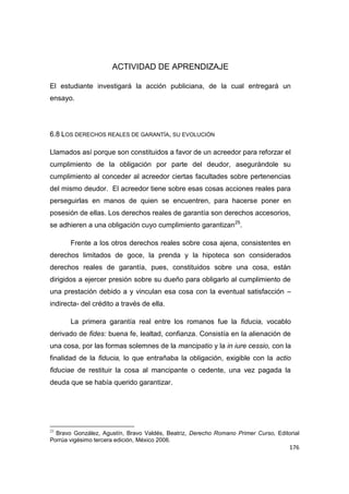 176
ACTIVIDAD DE APRENDIZAJE
El estudiante investigará la acción publiciana, de la cual entregará un
ensayo.
6.8 LOS DERECHOS REALES DE GARANTÍA, SU EVOLUCIÓN
Llamados así porque son constituidos a favor de un acreedor para reforzar el
cumplimiento de la obligación por parte del deudor, asegurándole su
cumplimiento al conceder al acreedor ciertas facultades sobre pertenencias
del mismo deudor. El acreedor tiene sobre esas cosas acciones reales para
perseguirlas en manos de quien se encuentren, para hacerse poner en
posesión de ellas. Los derechos reales de garantía son derechos accesorios,
se adhieren a una obligación cuyo cumplimiento garantizan25
.
Frente a los otros derechos reales sobre cosa ajena, consistentes en
derechos limitados de goce, la prenda y la hipoteca son considerados
derechos reales de garantía, pues, constituidos sobre una cosa, están
dirigidos a ejercer presión sobre su dueño para obligarlo al cumplimiento de
una prestación debido a y vinculan esa cosa con la eventual satisfacción –
indirecta- del crédito a través de ella.
La primera garantía real entre los romanos fue la fiducia, vocablo
derivado de fides: buena fe, lealtad, confianza. Consistía en la alienación de
una cosa, por las formas solemnes de la mancipatio y la in iure cessio, con la
finalidad de la fiducia, lo que entrañaba la obligación, exigible con la actio
fiduciae de restituir la cosa al mancipante o cedente, una vez pagada la
deuda que se había querido garantizar.
25
Bravo González, Agustín, Bravo Valdés, Beatriz, Derecho Romano Primer Curso, Editorial
Porrúa vigésimo tercera edición, México 2006.
 