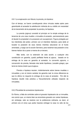 177
6.8.1 La enajenación con fiducia; la prenda y la hipoteca
Con el tiempo, se fueron constituyendo otros vínculos reales aptos para
garantizarle al acreedor la satisfacción indirecta de su crédito sin necesidad
de la transmisión de la propiedad: la prenda y la hipoteca.
La prenda (pignus) consistió al principio en la simple entrega de la
tenencia de una cosa mueble o inmueble al acreedor, permaneciendo para
el deudor la propiedad o la possessio ad usucapionem. Figura protegida por
los interdictos del pretor, primero con el interdicto Salviano, para darle al
locador la posesión de esos bienes mientras estuvieran en el fundo
arrendado, y luego con la acción Serviana, para reclamar esa posesión si los
bienes habían ido a parar a manos de un tercero.
Más tarde, con la extensión de esta acción, a cualquier otra
constitución en garantía, quedó perfilada frente al pignus, basado en la
entrega de la cosa en garantía al acreedor, la conventio pignoris, o
convención de prenda, llamada más tarde hipotheca, (vocablo griego), que
tenía la misma misión que el pignus.
Prenda e hipoteca recaían, indistintamente sobre bienes muebles o
inmuebles y con el mismo carácter de garantía real: la única diferencia es
que la última no requería la entrega de la cosa al acreedor. Por ello la
hipoteca resultó más práctica y frecuentemente utilizada respecto de
inmuebles.
6.8.2 Pluralidad de acreedores hipotecarios
En Roma, a falta de controles sobre el gravado hipotecario de un inmueble,
era común que, un mismo bien se encontrara gravado con varias hipotecas,
sin embargo, esto se resolvía con la preferencia ordinaria, es decir, el
primero era el único que podía hacerse entregar la cosa no sólo de los
 