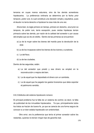 178
terceros en cuyas manos estuviera, sino de los demás acreedores
hipotecarios. La preferencia ordinaria se determina por la fecha prior
tempore, potior iure, lo cual constituía una decisión simple y equitativa, pues
el deudor no tenía derecho a hipotecar la cosa más de una vez.
Ahora bien, la regla primero en tiempo, primero en derecho, sicut prior es
tempore, ita potior iure, tenía excepción, pues ciertas hipotecas tenían
primacía sobre las demás, por razón de la calidad del acreedor o por causa
del empleo que se dio al crédito. Dentro de las primeras se encuentran:
a) La de la mujer sobre los bienes del marido para la devolución de la
dote
b) La de los incapaces sobre los bienes de los tutores y curadores.
c) La del fisco.
d) La de las ciudades.
Dentro de las segundas, están:
a) La del acreedor que prestó y ese dinero se empleó en la
reconstrucción o mejora del bien.
b) La de aquel que ha depositado el dinero con un cambista.
c) La de aquel que ha pagado los gastos funerarios que debe soportar
el patrimonio vendido.
6.8.3 Defectos del sistema hipotecario romano
El principal problema fue la falta de un sistema de control, es decir, la falta
de publicidad de los inmuebles hipotecados. Ya que, principalmente todos
los tratos se hacían de buena fe, ya que se carecía de una forma segura de
conocer si un bien estaba hipotecado con anterioridad.
Otro error, era la preferencia que tenía el primer acreedor sobre los
restantes, quienes no tenían ningún tipo de garantía real.
 