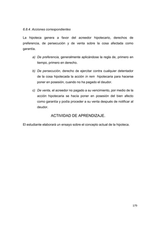 179
6.8.4. Acciones correspondientes
La hipoteca genera a favor del acreedor hipotecario, derechos de
preferencia, de persecución y de venta sobre la cosa afectada como
garantía.
a) De preferencia, generalmente aplicándose la regla de, primero en
tiempo, primero en derecho.
b) De persecución, derecho de ejercitar contra cualquier detentador
de la cosa hipotecada la acción in rem hipotecaria para hacerse
poner en posesión, cuando no ha pagado el deudor.
c) De venta, el acreedor no pagado a su vencimiento, por medio de la
acción hipotecaria se hacía poner en posesión del bien afecto
como garantía y podía proceder a su venta después de notificar al
deudor.
ACTIVIDAD DE APRENDIZAJE.
El estudiante elaborará un ensayo sobre el concepto actual de la hipoteca.
 