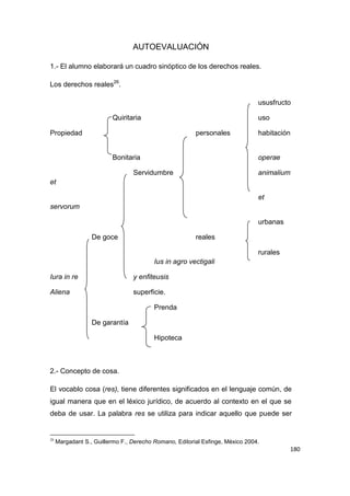 180
AUTOEVALUACIÓN
1.- El alumno elaborará un cuadro sinóptico de los derechos reales.
Los derechos reales26
.
ususfructo
Quiritaria uso
Propiedad personales habitación
Bonitaria operae
Servidumbre animalium
et
et
servorum
urbanas
De goce reales
rurales
Ius in agro vectigali
Iura in re y enfiteusis
Aliena superficie.
Prenda
De garantía
Hipoteca
2.- Concepto de cosa.
El vocablo cosa (res), tiene diferentes significados en el lenguaje común, de
igual manera que en el léxico jurídico, de acuerdo al contexto en el que se
deba de usar. La palabra res se utiliza para indicar aquello que puede ser
26
Margadant S., Guillermo F., Derecho Romano, Editorial Esfinge, México 2004.
 