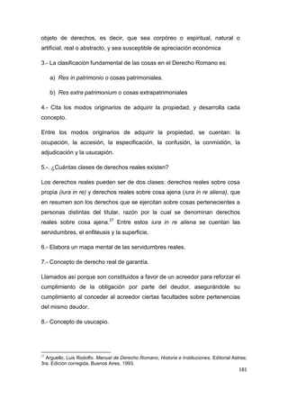 181
objeto de derechos, es decir, que sea corpóreo o espiritual, natural o
artificial, real o abstracto, y sea susceptible de apreciación económica
3.- La clasificación fundamental de las cosas en el Derecho Romano es:
a) Res in patrimonio o cosas patrimoniales.
b) Res extra patrimonium o cosas extrapatrimoniales
4.- Cita los modos originarios de adquirir la propiedad, y desarrolla cada
concepto.
Entre los modos originarios de adquirir la propiedad, se cuentan: la
ocupación, la accesión, la especificación, la confusión, la conmixtión, la
adjudicación y la usucapión.
5.-. ¿Cuántas clases de derechos reales existen?
Los derechos reales pueden ser de dos clases: derechos reales sobre cosa
propia (iura in re) y derechos reales sobre cosa ajena (iura in re aliena), que
en resumen son los derechos que se ejercitan sobre cosas pertenecientes a
personas distintas del titular, razón por la cual se denominan derechos
reales sobre cosa ajena.27
Entre estos iura in re aliena se cuentan las
servidumbres, el enfiteusis y la superficie.
6.- Elabora un mapa mental de las servidumbres reales.
7.- Concepto de derecho real de garantía.
Llamados así porque son constituidos a favor de un acreedor para reforzar el
cumplimiento de la obligación por parte del deudor, asegurándole su
cumplimiento al conceder al acreedor ciertas facultades sobre pertenencias
del mismo deudor.
8.- Concepto de usucapio.
27
Arguello, Luis Rodolfo. Manual de Derecho Romano, Historia e Instituciones, Editorial Astrea;
3ra. Edición corregida, Buenos Aires, 1993.
 