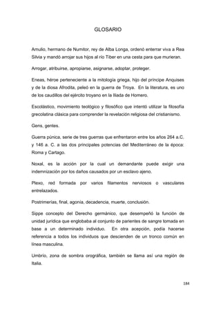 184
GLOSARIO
Amulio, hermano de Numitor, rey de Alba Longa, ordenó enterrar viva a Rea
Silvia y mandó arrojar sus hijos al río Tiber en una cesta para que murieran.
Arrogar, atribuirse, apropiarse, asignarse, adoptar, proteger.
Eneas, héroe perteneciente a la mitología griega, hijo del príncipe Anquises
y de la diosa Afrodita, peleó en la guerra de Troya. En la literatura, es uno
de los caudillos del ejército troyano en la Iliada de Homero.
Escolástico, movimiento teológico y filosófico que intentó utilizar la filosofía
grecolatina clásica para comprender la revelación religiosa del cristianismo.
Gens, gentes.
Guerra púnica, serie de tres guerras que enfrentaron entre los años 264 a.C.
y 146 a. C. a las dos principales potencias del Mediterráneo de la época:
Roma y Cartago.
Noxal, es la acción por la cual un demandante puede exigir una
indemnización por los daños causados por un esclavo ajeno.
Plexo, red formada por varios filamentos nerviosos o vasculares
entrelazados.
Postrimerías, final, agonía, decadencia, muerte, conclusión.
Sippe concepto del Derecho germánico, que desempeñó la función de
unidad jurídica que englobaba al conjunto de parientes de sangre tomada en
base a un determinado individuo. En otra acepción, podía hacerse
referencia a todos los individuos que descienden de un tronco común en
línea masculina.
Umbrío, zona de sombra orográfica, también se llama así una región de
Italia.
 