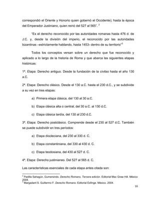 16
correspondió el Oriente y Honorio quien gobernó el Occidente); hasta la época
del Emperador Justiniano, quien reinó del 527 al 565”. 2
“Es el derecho reconocido por las autoridades romanas hasta 476 d. de
J.C. y, desde la división del imperio, el reconocido por las autoridades
bizantinas –estrictamente hablando, hasta 1453- dentro de su territorio”3
Todos los conceptos versan sobre un derecho que fue reconocido y
aplicado a lo largo de la historia de Roma y que abarca las siguientes etapas
históricas:
1ª. Etapa: Derecho antiguo. Desde la fundación de la civitas hasta el año 130
a.C.
2ª. Etapa: Derecho clásico. Desde el 130 a.C. hasta el 230 d.C., y se subdivide
a su vez en tres etapas:
a) Primera etapa clásica, del 130 al 30 a.C.
b) Etapa clásica alta o central, del 30 a.C. al 130 d.C.
c) Etapa clásica tardía, del 130 al 230 d.C.
3ª. Etapa: Derecho postclásico. Comprende desde el 230 al 527 d.C. También
se puede subdividir en tres períodos:
a) Etapa diocleciana, del 230 al 330 d. C.
b) Etapa constantiniana, del 330 al 430 d. C.
c) Etapa teodosiana, del 430 al 527 d. C.
4ª. Etapa: Derecho justinianeo. Del 527 al 565 d. C.
Las características esenciales de cada etapa antes citada son:
2
Padilla Sahagún, Gumersindo. Derecho Romano, Tercera edición. Editorial Mac Graw Hill. México
2004.
3
Margadant S. Guillermo F. Derecho Romano. Editorial Esfinge. México. 2004.
 