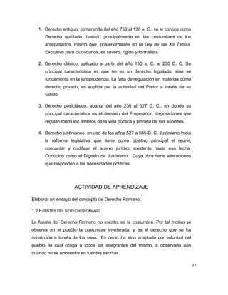 17
1. Derecho antiguo: comprende del año 753 al 130 a. C., se le conoce como
Derecho quiritario, basado principalmente en las costumbres de los
antepasados, mismo que, posteriormente en la Ley de las XII Tablas.
Exclusivo para ciudadanos, es severo, rígido y formalista.
2. Derecho clásico: aplicado a partir del año 130 a. C. al 230 D. C. Su
principal característica es que no es un derecho legislado, sino se
fundamenta en la jurisprudencia. La falta de regulación en materias como
derecho privado, es suplida por la actividad del Pretor a través de su
Edicto.
3. Derecho postclásico, abarca del año 230 al 527 D. C., en donde su
principal característica es el dominio del Emperador, disposiciones que
regulan todos los ámbitos de la vida pública y privada de sus súbditos.
4. Derecho justinianeo, en uso de los años 527 a 565 D. C. Justiniano inicia
la reforma legislativa que tiene como objetivo principal el reunir,
concordar y codificar el acervo jurídico existente hasta esa fecha.
Conocido como el Digesto de Justiniano. Cuya obra tiene alteraciones
que responden a las necesidades políticas.
ACTIVIDAD DE APRENDIZAJE
Elaborar un ensayo del concepto de Derecho Romano.
1.2 FUENTES DEL DERECHO ROMANO
La fuente del Derecho Romano no escrito, es la costumbre. Por tal motivo se
observa en el pueblo la costumbre inveterada, y es el derecho que se ha
construido a través de los usos. Es decir, ha sido aceptado por voluntad del
pueblo, lo cual obliga a todos los integrantes del mismo, a observarlo aún
cuando no se encuentre en fuentes escritas.
 