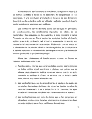 18
Hasta el reinado de Constantino la costumbre tuvo el poder de hacer que
las normas gestadas a través de la costumbre, la obligatoriedad de ser
observadas. Y una constitución promulgada en la época de este Emperador
determinó que la costumbre podrá ser utilizada y aplicada cuando el derecho
escrito no determine soluciones a un problema.
Las fuentes del Derecho Romano escrito son las leyes, los plebiscitos,
los senadoconsultos, las constituciones imperiales, los edictos de los
magistrados y las respuestas de los prudentes; o como menciona el jurista
Pomponio: se dice que en Roma existen las siguientes fuentes: el derecho
legítimo o sea la ley, el derecho civil, el cual no se encuentra por escrito sino
consiste en la interpretación de los prudentes. El plebiscito, que era votado sin
la intervención de los patricios; el edicto de los magistrados, de donde procede
el derecho honorario; el senadoconsulto emitido por el senado y la constitución
imperial que resume lo que ordena el príncipe.
Ahora bien, refiriéndonos al derecho privado romano, las fuentes se
clasifican en formales e históricas:
a) Fuentes reales, mismas que enmarcan todos aquellos acontecimientos
de índole política, social, económica o religiosa, que motivan que se
elabore cierta disposición jurídica, como por ejemplo cuando en algún
momento se restringe el número de esclavos que un testador podía
tener, sin que se pudieran rebasar los cien.
b) Las fuentes formales, son los procedimientos a través de los cuales se
construían disposiciones jurídicas. Así como las fuentes formales del
derecho romano como lo es la jurisprudencia, la costumbre, las leyes
votadas en los comicios, los plebiscitos, los senadoconsultos, etcétera.
c) Las fuentes históricas, son todos los textos que se han conservado en
obras tanto jurídicas como literarias, principalmente en documentos, tales
como las Instituciones de Gayo y el Digesto de Justiniano.
 
