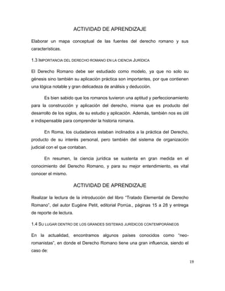 19
ACTIVIDAD DE APRENDIZAJE
Elaborar un mapa conceptual de las fuentes del derecho romano y sus
características.
1.3 IMPORTANCIA DEL DERECHO ROMANO EN LA CIENCIA JURÍDICA
El Derecho Romano debe ser estudiado como modelo, ya que no solo su
génesis sino también su aplicación práctica son importantes, por que contienen
una lógica notable y gran delicadeza de análisis y deducción.
Es bien sabido que los romanos tuvieron una aptitud y perfeccionamiento
para la construcción y aplicación del derecho, misma que es producto del
desarrollo de los siglos, de su estudio y aplicación. Además, también nos es útil
e indispensable para comprender la historia romana.
En Roma, los ciudadanos estaban inclinados a la práctica del Derecho,
producto de su interés personal, pero también del sistema de organización
judicial con el que contaban.
En resumen, la ciencia jurídica se sustenta en gran medida en el
conocimiento del Derecho Romano, y para su mejor entendimiento, es vital
conocer el mismo.
ACTIVIDAD DE APRENDIZAJE
Realizar la lectura de la introducción del libro “Tratado Elemental de Derecho
Romano”, del autor Eugéne Petit, editorial Porrúa., páginas 15 a 28 y entrega
de reporte de lectura.
1.4 SU LUGAR DENTRO DE LOS GRANDES SISTEMAS JURÍDICOS CONTEMPORÁNEOS
En la actualidad, encontramos algunos países conocidos como “neo-
romanistas”, en donde el Derecho Romano tiene una gran influencia, siendo el
caso de:
 