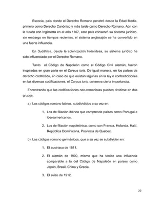 20
Escocia, país donde el Derecho Romano penetró desde la Edad Media,
primero como Derecho Canónico y más tarde como Derecho Romano. Aún con
la fusión con Inglaterra en el año 1707, este país conservó su sistema jurídico,
sin embargo en tiempos recientes, el sistema anglosajón se ha convertido en
una fuerte influencia.
En Sudáfrica, desde la colonización holandesa, su sistema jurídico ha
sido influenciado por el Derecho Romano.
Tanto el Código de Napoleón como el Código Civil alemán, fueron
inspirados en gran parte en el Corpus iuris. De igual manera, en los países de
derecho codificado, en caso de que existan lagunas en la ley o contradicciones
en las diversas codificaciones, el Corpus iuris, conserva cierta importancia.
Encontrando que las codificaciones neo-romanistas pueden dividirse en dos
grupos:
a) Los códigos romano latinos, subdivididos a su vez en:
1. Los de filiación ibérica que comprende países como Portugal e
iberoamericanos.
2. Los de filiación napoleónica, como son Francia, Holanda, Haití,
República Dominicana, Provincia de Quebec.
b) Los códigos romano germánicos, que a su vez se subdividen en:
1. El austriaco de 1811.
2. El alemán de 1900, mismo que ha tenido una influencia
comparable a la del Código de Napoleón en países como
Japón, Brasil, China y Grecia.
3. El suizo de 1912.
 