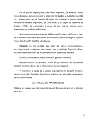 21
En los países anglosajones, tales como Inglaterra, los Estados Unidos
menos Luisiana; Canadá excepto la provincia de Quebec y Australia, han sido
poco influenciados por el Derecho Romano, sin embargo el primer tratado
medieval de derecho anglosajón, las Costumbres y las Leyes de Inglaterra de
Bracton (1250) se encuentran, a pesar de que sea de manera breve,
fundamentadas en Derecho Romano.
Además de estos dos sistemas: el Derecho Romano y el Common Law,
en el mundo existen tanto el sistema musulmán basado en la religión, como el
hindú, de extracción filosófica y tradicional.
Respecto de los códigos que rigen los países iberoamericanos,
encontramos que, por ejemplo tanto nuestro país como Chile, Argentina y Perú,
mezclan tantos elementos de influencia francesa, española y alemana.
En Brasil, encontramos mayor influencia germano románica.
Naciones como Cuba, Panamá, Puerto Rico y Honduras han adoptado el
Derecho Romano a través de la influencia del derecho español.
Y finalmente, a través de la versión napoleónica del Derecho Romano,
países como Haití, República Dominicana y Bolivia han adoptado a éste dentro
de sus codificaciones.
ACTIVIDAD DE APRENDIZAJE
Elabora un ensayo sobre la trascendencia del derecho romano en el derecho
mexicano.
 