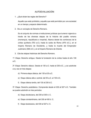 22
AUTOEVALUACIÓN
1. ¿Qué dictan las reglas del Derecho?
Aquello que está prohibido y aquello que está permitido por una sociedad
en un tiempo y espacio determinado.
2. Da un concepto de Derecho Romano.
Es el conjunto de normas e instituciones jurídicas que tuvieron vigencia a
través de las diversas etapas de la historia del pueblo romano
(monarquía, republicana e imperial). Abarca desde los comienzos de la
civitas quiritaria (753 a.C.) hasta la caída de Roma (476 d.C.), en el
Imperio Romano de Occidente, y hasta la muerte del Emperador
Justiniano (565 d.C.), en el Imperio Romano de Oriente
3. Cita las etapas históricas del Derecho Romano.
1ª. Etapa: Derecho antiguo. Desde la fundación de la civitas hasta el año 130
a.C.
2ª. Etapa: Derecho clásico. Desde el 130 a.C. hasta el 230 d.C., y se subdivide
a su vez en tres etapas:
d) Primera etapa clásica, del 130 al 30 a.C.
e) Etapa clásica alta o central, del 30 a.C. al 130 d.C.
f) Etapa clásica tardía, del 130 al 230 d.C.
3ª. Etapa: Derecho postclásico. Comprende desde el 230 al 527 d.C. También
se puede subdividir en tres períodos:
d) Etapa diocleciana, del 230 al 330 d. C.
e) Etapa constantiniana, del 330 al 430 d. C.
f) Etapa teodosiana, del 430 al 527 d. C.
 