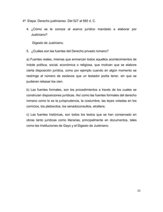 23
4ª. Etapa: Derecho justinianeo. Del 527 al 565 d. C.
4. ¿Cómo se le conoce al acervo jurídico mandado a elaborar por
Justiniano?
Digesto de Justiniano.
5. ¿Cuáles son las fuentes del Derecho privado romano?
a) Fuentes reales, mismas que enmarcan todos aquellos acontecimientos de
índole política, social, económica o religiosa, que motivan que se elabore
cierta disposición jurídica, como por ejemplo cuando en algún momento se
restringe el número de esclavos que un testador podía tener, sin que se
pudieran rebasar los cien.
b) Las fuentes formales, son los procedimientos a través de los cuales se
construían disposiciones jurídicas. Así como las fuentes formales del derecho
romano como lo es la jurisprudencia, la costumbre, las leyes votadas en los
comicios, los plebiscitos, los senadoconsultos, etcétera.
c) Las fuentes históricas, son todos los textos que se han conservado en
obras tanto jurídicas como literarias, principalmente en documentos, tales
como las Instituciones de Gayo y el Digesto de Justiniano.
 