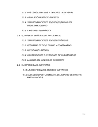 25
2.2.2 LOS CONCILIA PLEBIS Y TRIBUNOS DE LA PLEBE
2.2.3 ASIMILACIÓN PATRICIO-PLEBEYA
2.2.4 TRANSFORMACIONES SOCIOECONÓMICAS DEL
PROBLEMA AGRARIO
2.2.5 CRISIS DE LA REPÚBLICA
2.3 EL IMPERIO: PRINCIPADO Y AUTOCRACIA
2.3.1 TRANSFORMACIONES SOCIOECONÓMICAS
2.3.2 REFORMAS DE DIOCLECIANO Y CONSTANTINO
2.3.3 DIVISIÓN DEL IMPERIO
2.3.4 INFILTRACIONES E INVASIONES DE LOS BÁRBAROS
2.3.5 LA CAÍDA DEL IMPERIO DE OCCIDENTE
2.4 EL IMPERIO BAJO JUSTINIANO
2.4.1 LA RECEPCIÓN DEL DERECHO JUSTINIANO
2.4.2 EVOLUCIÓN POST-JUSTINIANA DEL IMPERIO DE ORIENTE
HASTA SU CAÍDA
 
