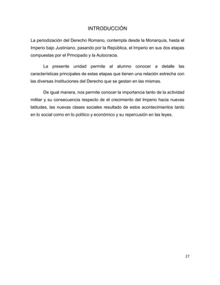 27
INTRODUCCIÓN
La periodización del Derecho Romano, contempla desde la Monarquía, hasta el
Imperio bajo Justiniano, pasando por la República, el Imperio en sus dos etapas
compuestas por el Principado y la Autocracia.
La presente unidad permite al alumno conocer a detalle las
características principales de estas etapas que tienen una relación estrecha con
las diversas Instituciones del Derecho que se gestan en las mismas.
De igual manera, nos permite conocer la importancia tanto de la actividad
militar y su consecuencia respecto de el crecimiento del Imperio hacia nuevas
latitudes, las nuevas clases sociales resultado de estos acontecimientos tanto
en lo social como en lo político y económico y su repercusión en las leyes.
 