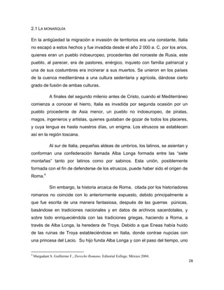 28
2.1 LA MONARQUÍA
En la antigüedad la migración e invasión de territorios era una constante, Italia
no escapó a estos hechos y fue invadida desde el año 2 000 a. C. por los arios,
quienes eran un pueblo indoeuropeo, procedentes del noroeste de Rusia, este
pueblo, al parecer, era de pastores, enérgico, inquieto con familia patriarcal y
una de sus costumbres era incinerar a sus muertos. Se unieron en los países
de la cuenca mediterránea a una cultura sedentaria y agrícola, dándose cierto
grado de fusión de ambas culturas.
A finales del segundo milenio antes de Cristo, cuando el Mediterráneo
comienza a conocer el hierro, Italia es invadida por segunda ocasión por un
pueblo procedente de Asia menor, un pueblo no indoeuropeo, de piratas,
magos, ingenieros y artistas, quienes gustaban de gozar de todos los placeres,
y cuya lengua es hasta nuestros días, un enigma. Los etruscos se establecen
así en la región toscana.
Al sur de Italia, pequeñas aldeas de umbríos, los latinos, se asientan y
conforman una confederación llamada Alba Longa formada entre las “siete
montañas” tanto por latinos como por sabinos. Esta unión, posiblemente
formada con el fin de defenderse de los etruscos, puede haber sido el origen de
Roma.4
Sin embargo, la historia arcaica de Roma, citada por los historiadores
romanos no coincide con lo anteriormente expuesto, debido principalmente a
que fue escrita de una manera fantasiosa, después de las guerras púnicas,
basándose en tradiciones nacionales y en datos de archivos sacerdotales, y
sobre todo enriqueciéndola con las tradiciones griegas, haciendo a Roma, a
través de Alba Longa, la heredera de Troya. Debido a que Eneas había huido
de las ruinas de Troya estableciéndose en Italia, donde contrae nupcias con
una princesa del Lacio. Su hijo funda Alba Longa y con el paso del tiempo, uno
4
Margadant S. Guillermo F., Derecho Romano. Editorial Esfinge. México 2004.
 