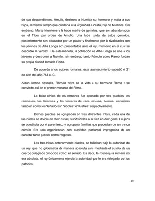 29
de sus descendientes, Amulio, destrona a Numitor su hermano y mata a sus
hijos, al mismo tiempo que condena a la virginidad a Vesta, hija de Numitor. Sin
embargo, Marte interviene y la hace madre de gemelos, que son abandonados
en el Tiber por orden de Amulio. Una loba cuida de estos gemelos,
posteriormente son educados por un pastor y finalmente por la rivalidades con
los jóvenes de Alba Longa son presentados ante el rey, momento en el cual se
descubre la verdad. De esta manera, la población de Alba Longa se une a los
jóvenes y destronan a Numitor, sin embargo tanto Rómulo como Remo fundan
su propia ciudad llamada Roma.
De acuerdo a los autores romanos, este acontecimiento sucedió el 21
de abril del año 753 a. C.
Algún tiempo después, Rómulo priva de la vida a su hermano Remo y se
convierte así en el primer monarca de Roma.
La base étnica de los romanos fue aportada por tres pueblos: los
ramneses, los ticienses y los terceros de raza etrusca, luceres, conocidos
también como los “leñadores”, “nobles” e “ilustres” respectivamente.
Dichos pueblos se agrupaban en tres diferentes tribus, cada una de
las cuales se dividía en diez curias, subdivididas a su vez en diez gens. La gens
se constituía por el parentesco y agrupaba familias que procedían de un tronco
común. Era una organización con autoridad patriarcal impregnada de un
carácter tanto judicial como religioso.
Las tres tribus anteriormente citadas, se hallaban bajo la autoridad de
un rey, que no gobernaba de manera absoluta sino mediante el auxilio de un
cuerpo colegiado conocido como: el senado. Es decir, la monarquía romana no
era absoluta, el rey únicamente ejercía la autoridad que le era delegada por los
patricios.
 