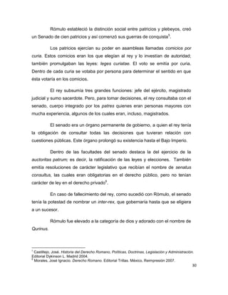 30
Rómulo estableció la distinción social entre patricios y plebeyos, creó
un Senado de cien patricios y así comenzó sus guerras de conquista5
.
Los patricios ejercían su poder en asambleas llamadas comicios por
curia. Estos comicios eran los que elegían al rey y lo investían de autoridad;
también promulgaban las leyes: leges curiatae. El voto se emitía por curia.
Dentro de cada curia se votaba por persona para determinar el sentido en que
ésta votaría en los comicios.
El rey subsumía tres grandes funciones: jefe del ejército, magistrado
judicial y sumo sacerdote. Pero, para tomar decisiones, el rey consultaba con el
senado, cuerpo integrado por los patres quienes eran personas mayores con
mucha experiencia, algunos de los cuales eran, incluso, magistrados.
El senado era un órgano permanente de gobierno, a quien el rey tenía
la obligación de consultar todas las decisiones que tuvieran relación con
cuestiones públicas. Este órgano prolongó su existencia hasta el Bajo Imperio.
Dentro de las facultades del senado destaca la del ejercicio de la
auctoritas patrum; es decir, la ratificación de las leyes y elecciones. También
emitía resoluciones de carácter legislativo que recibían el nombre de senatus
consultus, las cuales eran obligatorias en el derecho público, pero no tenían
carácter de ley en el derecho privado6
.
En caso de fallecimiento del rey, como sucedió con Rómulo, el senado
tenía la potestad de nombrar un inter-rex, que gobernaría hasta que se eligiera
a un sucesor.
Rómulo fue elevado a la categoría de dios y adorado con el nombre de
Qurinus.
5
Castillejo, José. Historia del Derecho Romano, Políticas, Doctrinas, Legislación y Administración.
Editorial Dykinson L. Madrid 2004.
6
Morales, José Ignacio. Derecho Romano. Editorial Trillas. México, Reimpresión 2007.
 