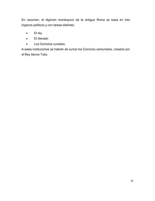 31
En resumen, el régimen monárquico de la antigua Roma se basa en tres
órganos políticos y con tareas distintas:
 El rey
 El Senado
 Los Comicios curiados.
A estas instituciones se habrán de sumar los Comicios centuriados, creados por
el Rey Servio Tulio.
 