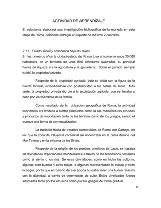 33
ACTIVIDAD DE APRENDIZAJE
El estudiante elaborará una investigación bibliográfica de la moneda en esta
etapa de Roma, debiendo entregar un reporte de máximo 2 cuartillas.
2.1.1. Estado social y económico bajo los reyes
En los primeros años la ciudad-estado de Roma tuvo únicamente unos 20,000
habitantes, en un territorio de unos 800 kilómetros cuadrados, su principal
fuente de riqueza era la agricultura y la ganadería. Sobre el ganado siempre
existió la propiedad privada.
Respecto de la propiedad agrícola, ésta se inició con la figura de la
huerta familiar, extendiéndose con posterioridad a las tierras de labor. Más
tarde, la propiedad privada dio pie a la explotación agrícola, que se llevaba a
cabo por los miembros de la familia.
Como resultado de la ubicación geográfica de Roma, la actividad
económica era limitada a ciertos productos como la sal, manufacturas etruscas
y productos de importación tanto de los fenicios como de los griegos, siendo el
trueque una forma de comercialización.
La tradición habla de tratados comerciales de Roma con Cartago, en
los que la zona de influencia comercial se encontraba en la costa italiana del
Mar Tirreno y en la africana de las Sirtes.
Respecto de la religión de los pueblos primitivos de Lacio, se basaba
en divinidades impersonales manifestadas a través de los fenómenos naturales
como el viento o los ríos. De esas divinidades, como en todas las culturas,
algunas eran buenas y otras malas, o algunas representaban lo blanco y otras
lo negro, por lo que el romano de esa época buscaba tener una buena relación
con la divinidad, a través de ceremonias de culto. Estas divinidades fueron
adoptadas tanto por los etruscos como por los griegos de forma gradual.
 