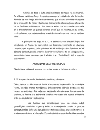 34
Además se daba el culto a las divinidades del hogar y a los muertos.
En el hogar existía un fuego doméstico sagrado, al cuidado del jefe de familia.
Además de este fuego, existía un lar familiar, que era una divinidad encargada
de la protección del hogar y las tierras, íntimamente relacionado con el espíritu
de los familiares antepasados. Los muertos tenían una importancia connotada
en el ámbito familiar, ya que los romanos creían que los muertos, en su tumba,
continuaban su vida, aún cuando no era de la misma forma que cuando estaban
vivos.
A principios del siglo VI a. C. la escritura y un alfabeto propio fue
introducido en Roma, lo cual motivó un desarrollo importante en diversos
campos y por supuesto, principalmente en el ámbito jurídico, fijándose así el
derecho consuetudinario. (mores maiorum=costumbres de los antepasados),
transmitidas hasta entonces por tradición oral. Posibilitando así el uso de
documentos.
ACTIVIDAD DE APRENDIZAJE
El estudiante elaborará un mapa conceptual respecto del tema abordado.
2.1.2. La gens: la familia; la clientela, patricios y plebeyos
Como hemos podido observar hasta el momento, la población de la antigua
Roma, era todo menos homogénea, principalmente aparece dividida en dos
clases: los patricios y los plebeyos; existiendo además otras figuras como la
clientela, la familia y la esclavitud. Además de existir una notable diferencia
entre los ciudadanos y extranjeros.
Las familias que consideraban tener un mismo árbol
genealógico, constituían la gens y tenían un nomen gentile común. La gens es
conceptualizada como una agrupación de familias análoga al genos helénico, a
la sippe germánica o al clan celta. En un inicio únicamente las familias patricias
 