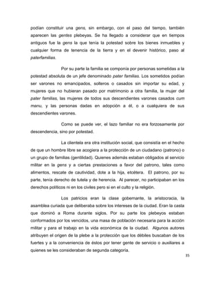 35
podían constituir una gens, sin embargo, con el paso del tiempo, también
aparecen las gentes plebeyas. Se ha llegado a considerar que en tiempos
antiguos fue la gens la que tenía la potestad sobre los bienes inmuebles y
cualquier forma de tenencia de la tierra y en el devenir histórico, paso al
paterfamilias.
Por su parte la familia se componía por personas sometidas a la
potestad absoluta de un jefe denominado pater familias. Los sometidos podían
ser varones no emancipados, solteros o casados sin importar su edad, y
mujeres que no hubieran pasado por matrimonio a otra familia, la mujer del
pater familias, las mujeres de todos sus descendientes varones casados cum
manu, y las personas dadas en adopción a él, o a cualquiera de sus
descendientes varones.
Como se puede ver, el lazo familiar no era forzosamente por
descendencia, sino por potestad.
La clientela era otra institución social, que consistía en el hecho
de que un hombre libre se acogiera a la protección de un ciudadano (patrono) o
un grupo de familias (gentilidad). Quienes además estaban obligados al servicio
militar en la gens y a ciertas prestaciones a favor del patrono, tales como
alimentos, rescate de cautividad, dote a la hija, etcétera. El patrono, por su
parte, tenía derecho de tutela y de herencia. Al parecer, no participaban en los
derechos políticos ni en los civiles pero si en el culto y la religión.
Los patricios eran la clase gobernante, la aristocracia, la
asamblea curiada que deliberaba sobre los intereses de la ciudad. Eran la casta
que dominó a Roma durante siglos. Por su parte los plebeyos estaban
conformados por los vencidos, una masa de población necesaria para la acción
militar y para el trabajo en la vida económica de la ciudad. Algunos autores
atribuyen el origen de la plebe a la protección que los débiles buscaban de los
fuertes y a la conveniencia de éstos por tener gente de servicio o auxiliares a
quienes se les consideraban de segunda categoría.
 