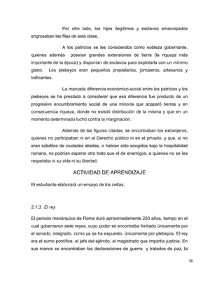 36
Por otro lado, los hijos ilegítimos y esclavos emancipados
engrosaban las filas de esta clase.
A los patricios se les consideraba como nobleza gobernante,
quienes además poseían grandes extensiones de tierra (la riqueza más
importante de la época) y disponían de esclavos para explotarla con un mínimo
gasto. Los plebeyos eran pequeños propietarios, jornaleros, artesanos y
traficantes.
La marcada diferencia económico-social entre los patricios y los
plebeyos se ha prestado a considerar que esa diferencia fue producto de un
progresivo encumbramiento social de una minoría que acaparó tierras y en
consecuencia riqueza, donde no existió distribución de la misma y que en un
momento determinado luchó contra la marginación.
Además de las figuras citadas, se encontraban los extranjeros,
quienes no participaban ni en el Derecho público ni en el privado; y que, si no
eran súbditos de ciudades aliadas, o habían sido acogidos bajo la hospitalidad
romana, no podrían esperar otro trato que el de enemigos, a quienes no se les
respetaba ni su vida ni su libertad.
ACTIVIDAD DE APRENDIZAJE
El estudiante elaborará un ensayo de los celtas.
2.1.3. El rey
El periodo monárquico de Roma duró aproximadamente 250 años, tiempo en el
cual gobernaron siete reyes, cuyo poder se encontraba limitado únicamente por
el senado, integrado, como ya se ha expuesto, únicamente por plebeyos. El rey
era el sumo pontífice, el jefe del ejército, el magistrado que impartía justicia. En
sus manos se encontraban las declaraciones de guerra y tratados de paz, la
 