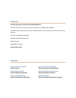 AVISO LEGAL
Derechos Reservados  2012, por RED TERCER MILENIO S.C.
Viveros de Asís 96, Col. Viveros de la Loma, Tlalnepantla, C.P. 54080, Estado de México.
Prohibida la reproducción parcial o total por cualquier medio, sin la autorización por escrito del titular de los
derechos.
Datos para catalogación bibliográfica
Samantha Gabriela López Guardiola
Derecho romano I
ISBN 978-607-733-010-3
Primera edición: 2012
DIRECTORIO
José Luis García Luna Martínez
Director General
Rafael Campos Hernández
Director Académico Corporativo
Bárbara Jean Mair Rowberry
Directora Corporativa de Operaciones
Jesús Andrés Carranza Castellanos
Director Corporativo de Administración
Héctor Raúl Gutiérrez Zamora Ferreira
Director Corporativo de Finanzas
Alejandro Pérez Ruiz
Director Corporativo de Expansión y Proyectos
 