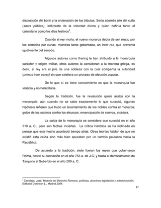 37
disposición del botín y la ordenación de los tributos. Sería además jefe del culto
(sacra pública), intérprete de la voluntad divina y quien definía tanto el
calendario como los días festivos8
.
Cuando el rey moría, el nuevo monarca debía de ser electo por
los comicios por curias, mientras tanto gobernaba, un inter rex, que provenía
igualmente del senado.
Algunos autores como Ihering le han atribuido a la monarquía
carácter y origen militar, otros autores la consideran a la manera griega, es
decir, el rey era el jefe de una nobleza con la cual compartía la autoridad
(primus inter pares) sin que existiera un proceso de elección popular.
De lo que sí se tiene conocimiento es que la monarquía fue
vitalicia y no hereditaria.
Según la tradición, fue la revolución quien acabó con la
monarquía, aún cuando no se sabe exactamente lo que sucedió, algunas
hipótesis refieren que hubo un levantamiento de los nobles contra el monarca;
golpe de los sabinos contra los etruscos; emancipación de siervos, etcétera.
La caída de la monarquía se considera que sucedió en el año
510 a. C., pero son fechas inciertas. La crítica histórica se ha inclinado en
pensar que este hecho aconteció tiempo atrás. Otras teorías hablan de que no
existió esta caída sino más bien apuestan por un cambio paulatino hacia la
República.
De acuerdo a la tradición, siete fueron los reyes que gobernaron
Roma, desde su fundación en el año 753 a. de J.C. y hasta el derrocamiento de
Tarquino el Soberbio en el año 509 a. C.
8
Castillejo, José, Historia del Derecho Romano, políticas, doctrinas legislación y administración,
Editorial Dykinson L., Madrid 2004.
 