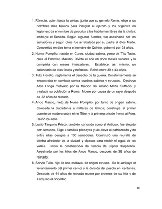 38
1. Rómulo, quien funda la civitas, junto con su gemelo Remo, elige a los
hombres más belicos para integrar el ejército y los organiza en
legiones; da el nombre de populus a los habitantes libres de la civitas;
instituye el Senado. Según algunas fuentes, fue asesinado por los
senadores y según otros fue arrebatado por su padre el dios Marte.
Convertido en dios toma el nombre de Quirino, gobernó por 38 años.
2. Numa Pompilio, nacido en Cures, ciudad sabina, yerno de Tito Tacio,
crea el Pontífice Máximo. Divide el año en doce meses lunares y lo
completa con meses intercalares. Establece, así mismo, un
calendario de días fastos y nefastos. Reinó entre 39 a 43 años.
3. Tulo Hostilio, reglamenta el derecho de la guerra. Constantemente se
encontraba en combate contra pueblos sabinos y etruscos. Destruye
Alba Longa motivado por la traición del albano Metto Suffecio, y
traslada su población a Roma. Muere por causa de un rayo después
de 32 años de reinado.
4. Anco Marcio, nieto de Numa Pompilio, por tanto de origen sabino.
Concede la ciudadanía a millares de latinos; construye el primer
puente de madera sobre el rio Tiber y la primera prisión frente al Foro.
Reinó 24 años.
5. Lucio Tarquino Prisco, también conocido como el Antiguo, fue elegido
por comicios. Elige a familias plebeyas y las eleva al patriarcado y de
entre ellas designa a 100 senadores. Construyó una muralla de
piedra alrededor de la ciudad y cloacas para recibir el agua de los
valles. Inició la construcción del templo de Júpiter Capitolino.
Asesinado por los hijos de Anco Marcio, después de 38 años de
reinado.
6. Servio Tulio, hijo de una esclava, de origen etrusco. Se le atribuye el
levantamiento del primer censo y la división del pueblo en centurias.
Después de 44 años de reinado muere por órdenes de su hija y de
Tarquino el Soberbio.
 