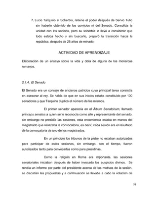 39
7. Lucio Tarquino el Soberbio, retiene el poder después de Servio Tulio
sin haberlo obtenido de los comicios ni del Senado. Consolida la
unidad con los sabinos, pero su soberbia lo llevó a considerar que
todo estaba hecho y sin buscarlo, preparó la transición hacia la
república, después de 25 años de reinado.
ACTIVIDAD DE APRENDIZAJE
Elaboración de un ensayo sobre la vida y obra de alguno de los monarcas
romanos.
2.1.4. El Senado
El Senado era un consejo de ancianos patricios cuya principal tarea consistía
en asesorar al rey. Se habla de que en sus inicios estaba constituido por 100
senadores y que Tarquino duplicó el número de los mismos.
El primer senador aparecía en el Álbum Senatorium, llamado
princeps senatus a quien se le reconocía como jefe y representante del senado,
sin embargo no presidía las sesiones, esta encomienda estaba en manos del
magistrado que realizaba la convocatoria, es decir, cada sesión era el resultado
de la convocatoria de uno de los magistrados.
En un principio los tribunos de la plebe no estaban autorizados
para participar de estas sesiones, sin embargo, con el tiempo, fueron
autorizados tanto para convocarlas como para presidirlas.
Como la religión en Roma era importante, las sesiones
senatoriales iniciaban después de haber invocado los auspicios divinos. Se
rendía un informe por parte del presidente acerca de los motivos de la sesión,
se discutían las propuestas y a continuación se llevaba a cabo la votación de
 