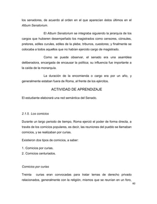 40
los senadores, de acuerdo al orden en el que aparecían éstos últimos en el
Album Senatorium.
El Album Senatorium se integraba siguiendo la jerarquía de los
cargos que hubieren desempeñado los magistrados como censores, cónsules,
pretores, ediles curules, ediles de la plebe, tribunos, cuestores; y finalmente se
colocaba a todos aquellos que no habían ejercido cargo de magistrado.
Como se puede observar, el senado era una asamblea
deliberadora, encargada de encausar la política; su influencia fue importante a
la caída de la monarquía.
La duración de la encomienda o cargo era por un año, y
generalmente estaban fuera de Roma, al frente de los ejércitos.
ACTIVIDAD DE APRENDIZAJE
El estudiante elaborará una red semántica del Senado.
2.1.5. Los comicios
Durante un largo periodo de tiempo, Roma ejerció el poder de forma directa, a
través de los comicios populares, es decir, las reuniones del pueblo se llamaban
comicios, y se realizaban por curias.
Existieron dos tipos de comicios, a saber:
1. Comicios por curias.
2. Comicios centuriados.
Comicios por curias
Treinta curias eran convocadas para tratar temas de derecho privado
relacionados, generalmente con la religión, mismos que se reunían en un foro,
 