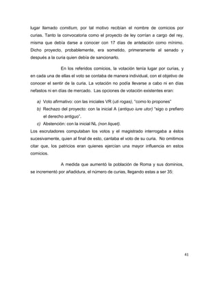 41
lugar llamado comitium, por tal motivo recibían el nombre de comicios por
curias. Tanto la convocatoria como el proyecto de ley corrían a cargo del rey,
misma que debía darse a conocer con 17 días de antelación como mínimo.
Dicho proyecto, probablemente, era sometido, primeramente al senado y
después a la curia quien debía de sancionarlo.
En los referidos comicios, la votación tenía lugar por curias, y
en cada una de ellas el voto se contaba de manera individual, con el objetivo de
conocer el sentir de la curia. La votación no podía llevarse a cabo ni en días
nefastos ni en días de mercado. Las opciones de votación existentes eran:
a) Voto afirmativo: con las iniciales VR (uti rogas), “como lo propones”
b) Rechazo del proyecto: con la inicial A (antiquo iure utor) “sigo o prefiero
el derecho antiguo”.
c) Abstención: con la inicial NL (non liquet).
Los escrutadores computaban los votos y el magistrado interrogaba a éstos
sucesivamente, quien al final de esto, cantaba el voto de su curia. No omitimos
citar que, los patricios eran quienes ejercían una mayor influencia en estos
comicios.
A medida que aumentó la población de Roma y sus dominios,
se incrementó por añadidura, el número de curias, llegando estas a ser 35:
 