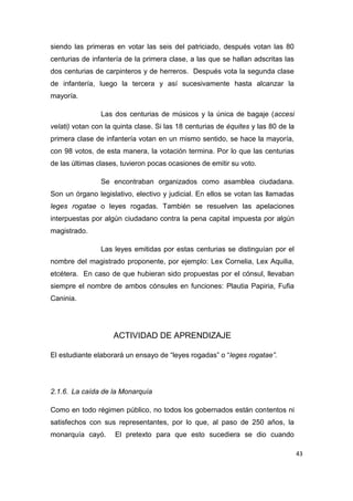 43
siendo las primeras en votar las seis del patriciado, después votan las 80
centurias de infantería de la primera clase, a las que se hallan adscritas las
dos centurias de carpinteros y de herreros. Después vota la segunda clase
de infantería, luego la tercera y así sucesivamente hasta alcanzar la
mayoría.
Las dos centurias de músicos y la única de bagaje (accesi
velati) votan con la quinta clase. Si las 18 centurias de équites y las 80 de la
primera clase de infantería votan en un mismo sentido, se hace la mayoría,
con 98 votos, de esta manera, la votación termina. Por lo que las centurias
de las últimas clases, tuvieron pocas ocasiones de emitir su voto.
Se encontraban organizados como asamblea ciudadana.
Son un órgano legislativo, electivo y judicial. En ellos se votan las llamadas
leges rogatae o leyes rogadas. También se resuelven las apelaciones
interpuestas por algún ciudadano contra la pena capital impuesta por algún
magistrado.
Las leyes emitidas por estas centurias se distinguían por el
nombre del magistrado proponente, por ejemplo: Lex Cornelia, Lex Aquilia,
etcétera. En caso de que hubieran sido propuestas por el cónsul, llevaban
siempre el nombre de ambos cónsules en funciones: Plautia Papiria, Fufia
Caninia.
ACTIVIDAD DE APRENDIZAJE
El estudiante elaborará un ensayo de “leyes rogadas” o “leges rogatae”.
2.1.6. La caída de la Monarquía
Como en todo régimen público, no todos los gobernados están contentos ni
satisfechos con sus representantes, por lo que, al paso de 250 años, la
monarquía cayó. El pretexto para que esto sucediera se dio cuando
 