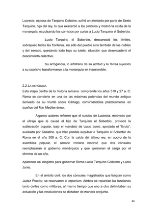 44
Lucrecia, esposa de Tarquino Colatino, sufrió un atentado por parte de Sexto
Tarquino, hijo del rey, lo que exacerbó a los patricios y motivó la caída de la
monarquía, expulsando los comicios por curias a Lucio Tarquino el Soberbio.
Lucio Tarquino el Soberbio, desconoció los límites,
sobrepaso todas las fronteras, no sólo del pueblo sino también de los nobles
y del senado, quedando todo bajo su tutela, situación que desencadenó el
descontento colectivo.
Su arrogancia, lo arbitrario de su actitud y la férrea sujeción
a su capricho transformaron a la monarquía en insostenible.
2.2.LA REPÚBLICA
Esta etapa dentro de la historia romana comprende los años 510 y 27 a. C.
Roma se convierte en una de las máximas potencias del mundo antiguo
derivado de su triunfo sobre Cártago, convirtiéndolos prácticamente en
dueños del Mar Mediterráneo.
Algunos autores refieren que el suicido de Lucrecia, motivado por
el ultraje que le causó el hijo de Tarquino el Soberbio, provocó la
sublevación popular, bajo el mandato de Lucio Junio, apodado el “Bruto”,
auxiliado por Collatino, que hizo posible expulsar a Tarquino el Soberbio de
Roma en el año 509 a. C. Con la caída del último rey, en apoyo de la
asamblea popular, el senado romano resolvió que dos cónsules
reemplazaran al gobierno monárquico y que ejercieran el cargo por el
término de un año.
Aparecen así elegidos para gobernar Roma Lucio Tarquino Collatino y Lucio
Junio.
En el ámbito civil, los dos cónsules magistrados que fungían como
Judez Praetor, se reservaron el imperium. Ambos se repartían las funciones
tanto civiles como militares, al mismo tiempo que uno a otro delimitaban su
actuación y las resoluciones se dictaban de manera conjunta.
 