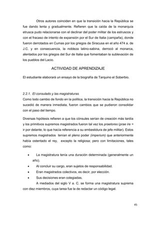 45
Otros autores coinciden en que la transición hacia la República se
fue dando lenta y gradualmente. Refieren que la caída de la monarquía
etrusca pudo relacionarse con el declinar del poder militar de los estruscos y
con el fracaso de intento de expansión por el Sur de Italia (campaña), donde
fueron derrotados en Cumas por los griegos de Siracusa en el año 474 a. de
J.C. y en consecuencia, la nobleza latino-sabina, derrocó al monarca,
alentados por los griegos del Sur de Italia que fomentaban la sublevación de
los pueblos del Lacio.
ACTIVIDAD DE APRENDIZAJE
El estudiante elaborará un ensayo de la biografía de Tarquino el Soberbio.
2.2.1. El consulado y las magistraturas
Como todo cambio de fondo en la política, la transición hacia la República no
sucedió de manera inmediata, fueron cambios que se pudieron consolidar
con el paso del tiempo.
Diversas hipótesis refieren a que los cónsules serían de creación más tardía
y los primitivos supremos magistrados fueron tal vez los praetores (prae ire =
ir por delante, lo que hacía referencia a su embestidura de jefe militar). Estos
supremos magistrados tenían el pleno poder (imperium) que anteriormente
había ostentado el rey, excepto la religiosa; pero con limitaciones, tales
como:
 La magistratura tenía una duración determinada (generalmente un
año).
 Al concluir su cargo, eran sujetos de responsabilidad.
 Eran magistrados colectivos, es decir, por elección.
 Sus decisiones eran colegiadas.
A mediados del siglo V a. C. se forma una magistratura suprema
con diez miembros, cuya tarea fue la de redactar un código legal.
 