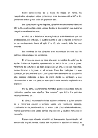 46
Como consecuencia de la lucha de clases en Roma, los
magistrados de origen militar gobernaron entre los años 445 a 367 a. C.,
primero en ternas y más tarde en grupos de seis.
Los cónsules en figura de pares, aparecen históricamente en el año
367 a. C., en el que las Leges Liciniae Sextiae o bien crearon esta suprema
magistratura o la restauraron.
Al inicio de la República, los magistrados eran nombrados por sus
predecesores, sin embargo, el pueblo levanta la voz y empieza a intervenir
en su nombramiento hacia el siglo V a. C., aún cuando ésta fue muy
limitada.
Los nombres de los cónsules eran insaculados de una lista de
patricios elaborada por los senadores.
El primero de enero de cada año eran investidos de poder por la
ley Lex Curiata de Imperium, que consistía en recibir de las curias el poder.
Al término de su función, es decir, después de un año, si no eran reelectos,
tenían derecho a ingresar en el senado. Entre los privilegios con que
contaban, se encuentra la “curul”, que consistía en el derecho de ocupar una
silla especial elaborada a base de marfil donde se sentaban, y que
representaba el ser una persona que ejercía una elevada magistratura o
dignidad.
Por su parte, sus familiares, formaban parte de una clase llamada
optimates, palabra que significa “los mejores”, que todos los patricios
reconocían como tal.
El cónsul, responsable de las acciones militares, a quien también
se le nombraba preator o armatur usaba una vestimenta especial,
consistente en un paludamentum, un manto color púrpura bordado con oro;
mismo que también era usado por los emperadores y caudillos romanos en
campaña.
Poco a poco el poder adquirido por los cónsules fue creciendo y el
senado les impuso límites. Desde ese momento el senado se reservó el
 