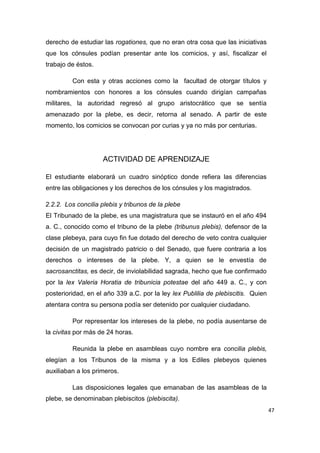 47
derecho de estudiar las rogationes, que no eran otra cosa que las iniciativas
que los cónsules podían presentar ante los comicios, y así, fiscalizar el
trabajo de éstos.
Con esta y otras acciones como la facultad de otorgar títulos y
nombramientos con honores a los cónsules cuando dirigían campañas
militares, la autoridad regresó al grupo aristocrático que se sentía
amenazado por la plebe, es decir, retorna al senado. A partir de este
momento, los comicios se convocan por curias y ya no más por centurias.
ACTIVIDAD DE APRENDIZAJE
El estudiante elaborará un cuadro sinóptico donde refiera las diferencias
entre las obligaciones y los derechos de los cónsules y los magistrados.
2.2.2. Los concilia plebis y tribunos de la plebe
El Tribunado de la plebe, es una magistratura que se instauró en el año 494
a. C., conocido como el tribuno de la plebe (tribunus plebis), defensor de la
clase plebeya, para cuyo fin fue dotado del derecho de veto contra cualquier
decisión de un magistrado patricio o del Senado, que fuere contraria a los
derechos o intereses de la plebe. Y, a quien se le envestía de
sacrosanctitas, es decir, de inviolabilidad sagrada, hecho que fue confirmado
por la lex Valeria Horatia de tribunicia potestae del año 449 a. C., y con
posterioridad, en el año 339 a.C. por la ley lex Publilia de plebiscitis. Quien
atentara contra su persona podía ser detenido por cualquier ciudadano.
Por representar los intereses de la plebe, no podía ausentarse de
la civitas por más de 24 horas.
Reunida la plebe en asambleas cuyo nombre era concilia plebis,
elegían a los Tribunos de la misma y a los Ediles plebeyos quienes
auxiliaban a los primeros.
Las disposiciones legales que emanaban de las asambleas de la
plebe, se denominaban plebiscitos (plebiscita).
 