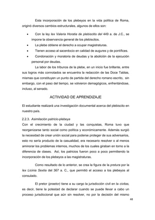48
Esta incorporación de los plebeyos en la vida política de Roma,
originó diversos cambios estructurales, algunos de ellos son:
 Con la ley lex Valeria Horatia de plebiscitis del 449 a. de J.C., se
impone la observancia general de los plebiscitos.
 La plebe obtiene el derecho a ocupar magistraturas.
 Tienen acceso al sacerdocio en calidad de augures y de pontífices.
 Condonación y moratoria de deudas y la abolición de la ejecución
personal por deudas.
La labor de los tribunos de la plebe, en un inicio fue brillante, entre
sus logros más connotados se encuentra la redacción de las Doce Tablas,
mismas que constituyen un punto de partida del derecho romano escrito, sin
embargo, con el paso del tiempo, se volvieron demagógicos, enfrentándose,
incluso, al senado.
ACTIVIDAD DE APRENDIZAJE
El estudiante realizará una investigación documental acerca del plebiscito en
nuestro país.
2.2.3. Asimilación patricio-plebeya
Con el crecimiento de la ciudad y las conquistas, Roma tuvo que
reorganizarse tanto social como política y económicamente. Además surgió
la necesidad de crear unión social para poderse proteger de sus adversarios,
esto no sería producto de la casualidad, era necesario resolver o al menos
aminorar los problemas internos, muchos de los cuales giraban en torno a la
diferencia de clases. Así, los patricios fueron poco a poco permitiendo la
incorporación de los plebeyos a las magistraturas.
Como resultado de lo anterior, se crea la figura de la pretura por la
lex Licinia Sextia del 367 a. C., que permitió el acceso a los plebeyos al
consulado.
El pretor (praetor) tiene a su cargo la jurisdicción civil en la civitas,
es decir, tiene la potestad de declarar cuando se puede llevar a cabo un
proceso jurisdiccional que aún sin resolver, no por la decisión del mismo
 